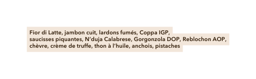 Fior di Latte jambon cuit lardons fumés Coppa IGP saucisses piquantes N duja Calabrese Gorgonzola DOP Reblochon AOP chèvre crème de truffe thon à l huile anchois pistaches