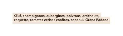 Œuf champignons aubergines poivrons artichauts roquette tomates cerises confites copeaux Grana Padano